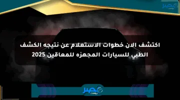 اكتشف الآن خطوات الاستعلام عن نتيجة الكشف الطبي للسيارات المجهزة للمعاقين 2025